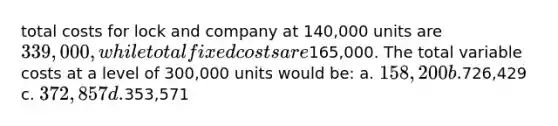 total costs for lock and company at 140,000 units are 339,000, while total fixed costs are165,000. The total variable costs at a level of 300,000 units would be: a. 158,200 b.726,429 c. 372,857 d.353,571