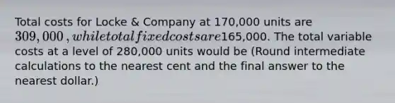 Total costs for Locke​ & Company at 170,000 units are 309,000​, while total fixed costs are165,000. The total variable costs at a level of 280,000 units would be​ (Round intermediate calculations to the nearest cent and the final answer to the nearest​ dollar.)