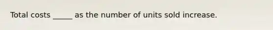 Total costs _____ as the number of units sold increase.
