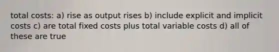 total costs: a) rise as output rises b) include explicit and implicit costs c) are total fixed costs plus total variable costs d) all of these are true