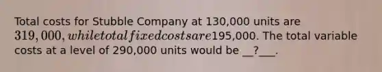 Total costs for Stubble Company at 130,000 units are 319,000, while total fixed costs are195,000. The total variable costs at a level of 290,000 units would be __?___.