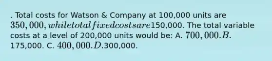 . Total costs for Watson & Company at 100,000 units are 350,000, while total fixed costs are150,000. The total variable costs at a level of 200,000 units would be: A. 700,000. B.175,000. C. 400,000. D.300,000.