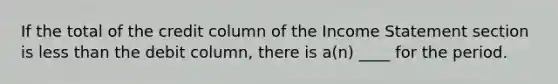 If the total of the credit column of the <a href='https://www.questionai.com/knowledge/kCPMsnOwdm-income-statement' class='anchor-knowledge'>income statement</a> section is <a href='https://www.questionai.com/knowledge/k7BtlYpAMX-less-than' class='anchor-knowledge'>less than</a> the debit column, there is a(n) ____ for the period.