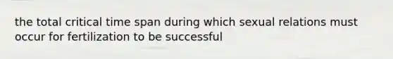 the total critical time span during which sexual relations must occur for fertilization to be successful