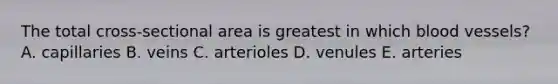 The total cross-sectional area is greatest in which blood vessels? A. capillaries B. veins C. arterioles D. venules E. arteries