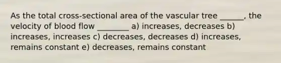 As the total cross-sectional area of the vascular tree ______, the velocity of blood flow ________ a) increases, decreases b) increases, increases c) decreases, decreases d) increases, remains constant e) decreases, remains constant