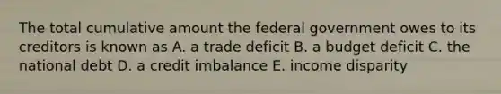 The total cumulative amount the federal government owes to its creditors is known as A. a trade deficit B. a budget deficit C. the national debt D. a credit imbalance E. income disparity