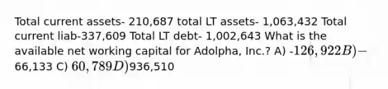 Total current assets- 210,687 total LT assets- 1,063,432 Total current liab-337,609 Total LT debt- 1,002,643 What is the available net working capital for Adolpha, Inc.? A) -126,922 B) -66,133 C) 60,789 D)936,510