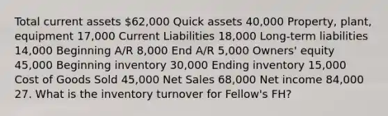 Total current assets 62,000 Quick assets 40,000 Property, plant, equipment 17,000 Current Liabilities 18,000 Long-term liabilities 14,000 Beginning A/R 8,000 End A/R 5,000 Owners' equity 45,000 Beginning inventory 30,000 Ending inventory 15,000 Cost of Goods Sold 45,000 <a href='https://www.questionai.com/knowledge/ksNDOTmr42-net-sales' class='anchor-knowledge'>net sales</a> 68,000 Net income 84,000 27. What is the inventory turnover for Fellow's FH?