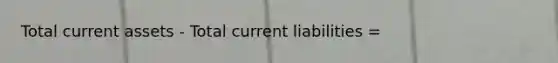 Total current assets - Total current liabilities =