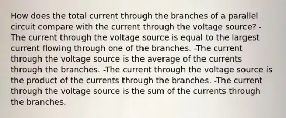 How does the total current through the branches of a parallel circuit compare with the current through the voltage source? -The current through the voltage source is equal to the largest current flowing through one of the branches. -The current through the voltage source is the average of the currents through the branches. -The current through the voltage source is the product of the currents through the branches. -The current through the voltage source is the sum of the currents through the branches.