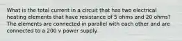 What is the total current in a circuit that has two electrical heating elements that have resistance of 5 ohms and 20 ohms? The elements are connected in parallel with each other and are connected to a 200 v power supply.