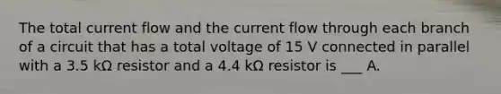 The total current flow and the current flow through each branch of a circuit that has a total voltage of 15 V connected in parallel with a 3.5 kΩ resistor and a 4.4 kΩ resistor is ___ A.