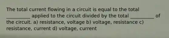 The total current flowing in a circuit is equal to the total __________ applied to the circuit divided by the total __________ of the circuit. a) resistance, voltage b) voltage, resistance c) resistance, current d) voltage, current