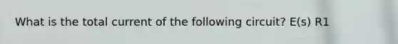 What is the total current of the following circuit? E(s) R1