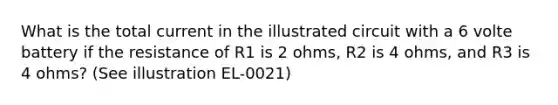 What is the total current in the illustrated circuit with a 6 volte battery if the resistance of R1 is 2 ohms, R2 is 4 ohms, and R3 is 4 ohms? (See illustration EL-0021)