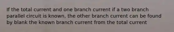 If the total current and one branch current if a two branch parallel circuit is known, the other branch current can be found by blank the known branch current from the total current