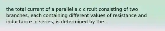 the total current of a parallel a.c circuit consisting of two branches, each containing different values of resistance and inductance in series, is determined by the...