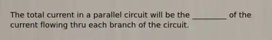 The total current in a parallel circuit will be the _________ of the current flowing thru each branch of the circuit.