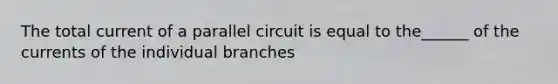 The total current of a parallel circuit is equal to the______ of the currents of the individual branches