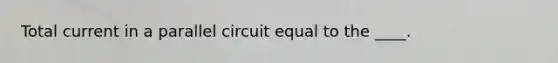 Total current in a parallel circuit equal to the ____.