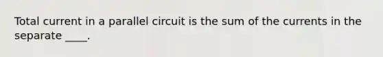 Total current in a parallel circuit is the sum of the currents in the separate ____.