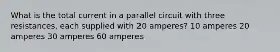 What is the total current in a parallel circuit with three resistances, each supplied with 20 amperes? 10 amperes 20 amperes 30 amperes 60 amperes