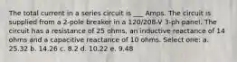 The total current in a series circuit is ___ Amps. The circuit is supplied from a 2-pole breaker in a 120/208-V 3-ph panel. The circuit has a resistance of 25 ohms, an inductive reactance of 14 ohms and a capacitive reactance of 10 ohms. Select one: a. 25.32 b. 14.26 c. 8.2 d. 10.22 e. 9.48