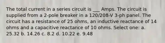 The total current in a series circuit is ___ Amps. The circuit is supplied from a 2-pole breaker in a 120/208-V 3-ph panel. The circuit has a resistance of 25 ohms, an inductive reactance of 14 ohms and a capacitive reactance of 10 ohms. Select one: a. 25.32 b. 14.26 c. 8.2 d. 10.22 e. 9.48