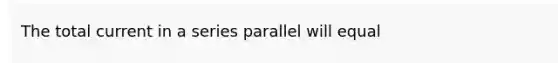 The total current in a series parallel will equal