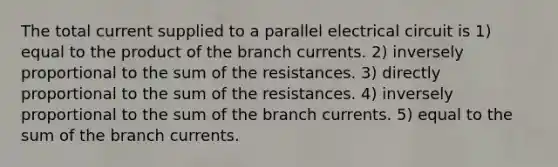 The total current supplied to a parallel electrical circuit is 1) equal to the product of the branch currents. 2) inversely proportional to the sum of the resistances. 3) directly proportional to the sum of the resistances. 4) inversely proportional to the sum of the branch currents. 5) equal to the sum of the branch currents.