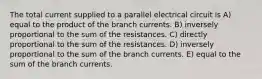 The total current supplied to a parallel electrical circuit is A) equal to the product of the branch currents. B) inversely proportional to the sum of the resistances. C) directly proportional to the sum of the resistances. D) inversely proportional to the sum of the branch currents. E) equal to the sum of the branch currents.