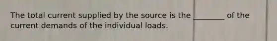 The total current supplied by the source is the ________ of the current demands of the individual loads.