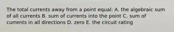 The total currents away from a point equal: A. the algebraic sum of all currents B. sum of currents into the point C. sum of currents in all directions D. zero E. the circuit rating