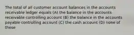 The total of all customer account balances in the accounts receivable ledger equals (A) the balance in the accounts receivable controlling account (B) the balance in the accounts payable controlling account (C) the cash account (D) none of these