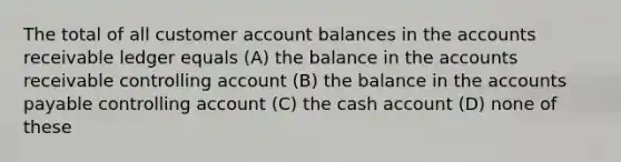 The total of all customer account balances in the accounts receivable ledger equals (A) the balance in the accounts receivable controlling account (B) the balance in the accounts payable controlling account (C) the cash account (D) none of these