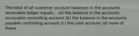 The total of all customer account balances in the accounts receivable ledger equals... (a) the balance in the accounts receivable controlling account (b) the balance in the accounts payable controlling account (c) the cash account (d) none of these