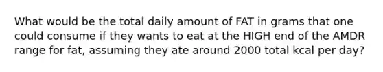 What would be the total daily amount of FAT in grams that one could consume if they wants to eat at the HIGH end of the AMDR range for fat, assuming they ate around 2000 total kcal per day?