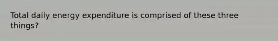 Total daily energy expenditure is comprised of these three things?