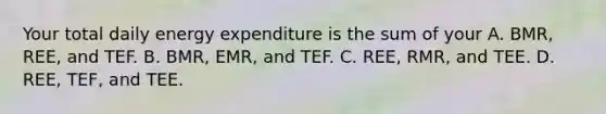 Your total daily energy expenditure is the sum of your A. BMR, REE, and TEF. B. BMR, EMR, and TEF. C. REE, RMR, and TEE. D. REE, TEF, and TEE.