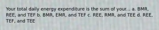 Your total daily energy expenditure is the sum of your... a. BMR, REE, and TEF b. BMR, EMR, and TEF c. REE, RMR, and TEE d. REE, TEF, and TEE