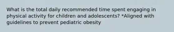 What is the total daily recommended time spent engaging in physical activity for children and adolescents? *Aligned with guidelines to prevent pediatric obesity