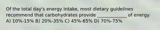 Of the total day's energy intake, most dietary guidelines recommend that carbohydrates provide _____________ of energy. A) 10%-15% B) 20%-35% C) 45%-65% D) 70%-75%