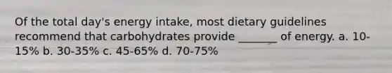 Of the total day's energy intake, most dietary guidelines recommend that carbohydrates provide _______ of energy. a. 10-15% b. 30-35% c. 45-65% d. 70-75%