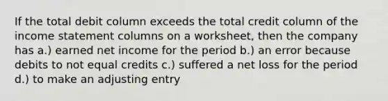 If the total debit column exceeds the total credit column of the income statement columns on a worksheet, then the company has a.) earned net income for the period b.) an error because debits to not equal credits c.) suffered a net loss for the period d.) to make an adjusting entry