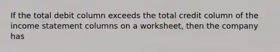 If the total debit column exceeds the total credit column of the income statement columns on a worksheet, then the company has
