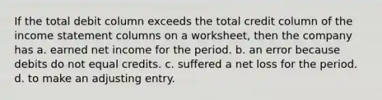 If the total debit column exceeds the total credit column of the income statement columns on a worksheet, then the company has a. earned net income for the period. b. an error because debits do not equal credits. c. suffered a net loss for the period. d. to make an adjusting entry.