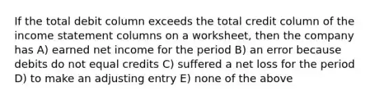 If the total debit column exceeds the total credit column of the income statement columns on a worksheet, then the company has A) earned net income for the period B) an error because debits do not equal credits C) suffered a net loss for the period D) to make an adjusting entry E) none of the above