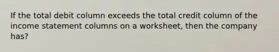 If the total debit column exceeds the total credit column of the income statement columns on a worksheet, then the company has?