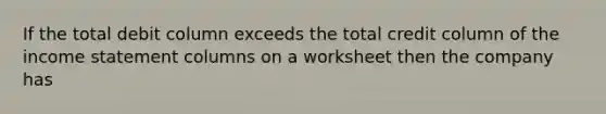If the total debit column exceeds the total credit column of the income statement columns on a worksheet then the company has